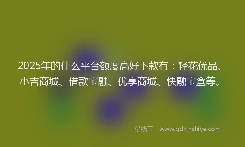 2025年的什么平台额度高好下款有：轻花优品、小吉商城、借款宝融、优享商城、快融宝盒等。
