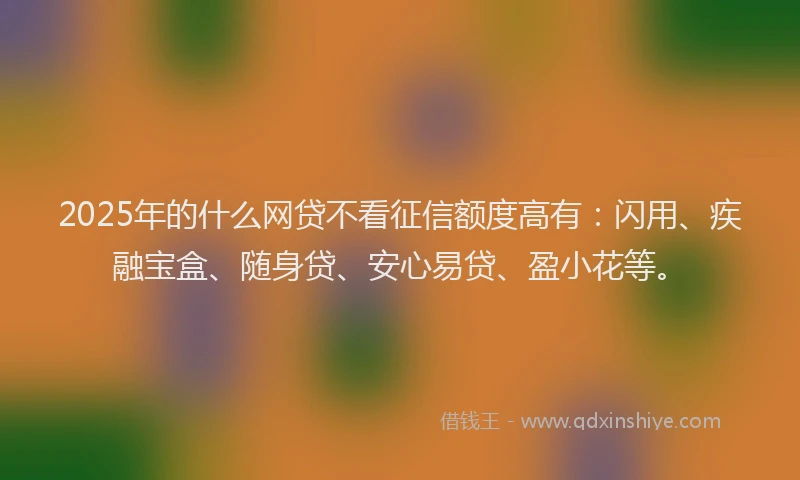 2025年的什么网贷不看征信额度高有：闪用、疾融宝盒、随身贷、安心易贷、盈小花等。