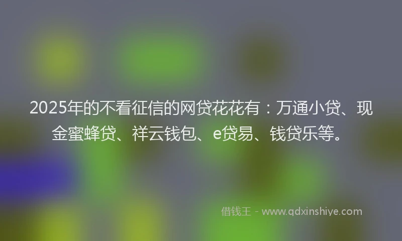 2025年的不看征信的网贷花花有：万通小贷、现金蜜蜂贷、祥云钱包、e贷易、钱贷乐等。