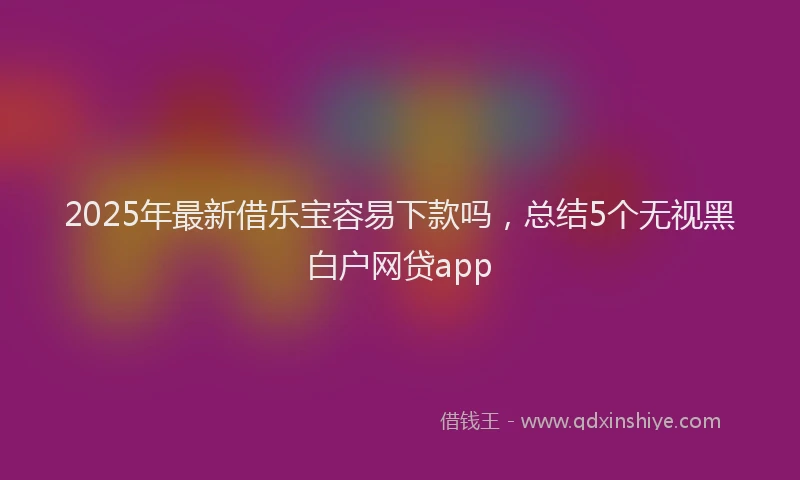 2025年最新借乐宝容易下款吗，总结5个无视黑白户网贷app