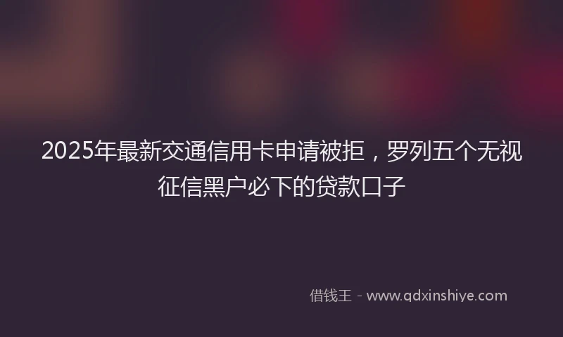 2025年最新交通信用卡申请被拒，罗列五个无视征信黑户必下的贷款口子