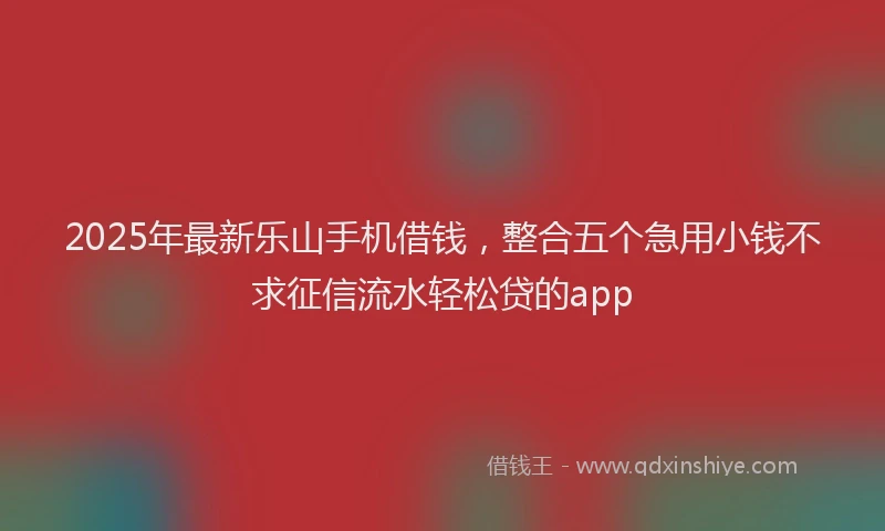 2025年最新乐山手机借钱，整合五个急用小钱不求征信流水轻松贷的app