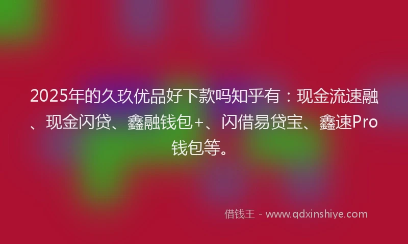 2025年的久玖优品好下款吗知乎有：现金流速融、现金闪贷、鑫融钱包+、闪借易贷宝、鑫速Pro钱包等。