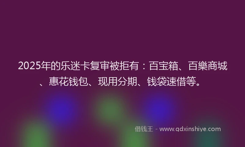 2025年的乐迷卡复审被拒有：百宝箱、百樂商城、惠花钱包、现用分期、钱袋速借等。