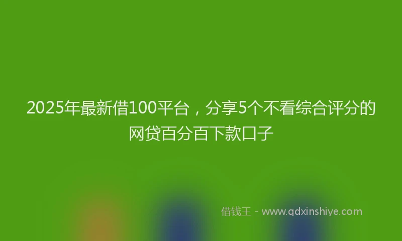 2025年最新借100平台，分享5个不看综合评分的网贷百分百下款口子