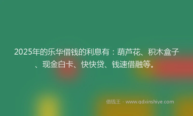 2025年的乐华借钱的利息有：葫芦花、积木盒子、现金白卡、快快贷、钱速借融等。