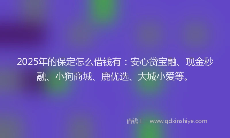 2025年的保定怎么借钱有：安心贷宝融、现金秒融、小狗商城、鹿优选、大城小爱等。