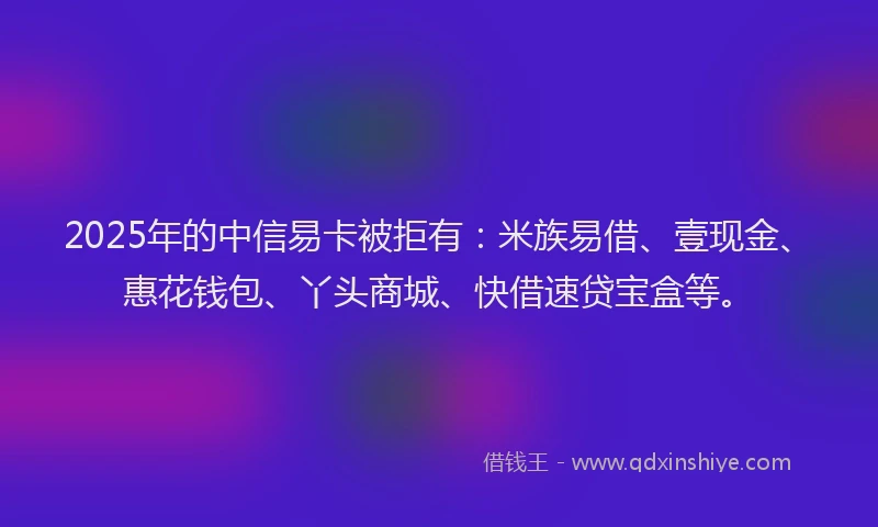 2025年的中信易卡被拒有：米族易借、壹现金、惠花钱包、丫头商城、快借速贷宝盒等。