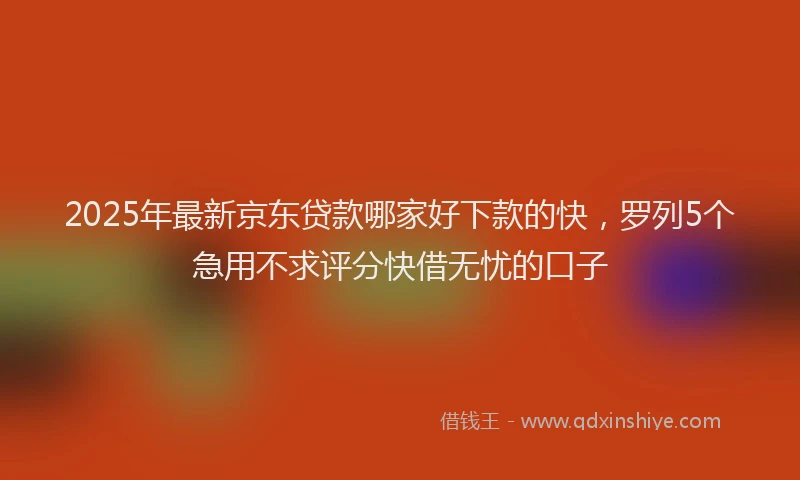 2025年最新京东贷款哪家好下款的快，罗列5个急用不求评分快借无忧的口子