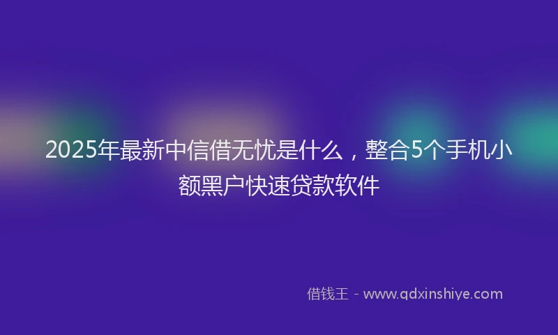 2025年最新中信借无忧是什么，整合5个手机小额黑户快速贷款软件