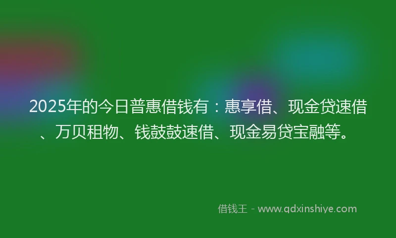 2025年的今日普惠借钱有：惠享借、现金贷速借、万贝租物、钱鼓鼓速借、现金易贷宝融等。