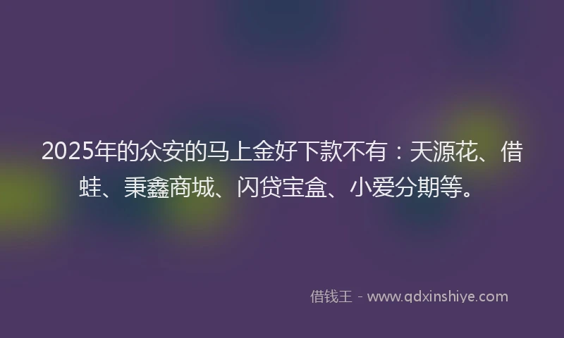 2025年的众安的马上金好下款不有：天源花、借蛙、秉鑫商城、闪贷宝盒、小爱分期等。