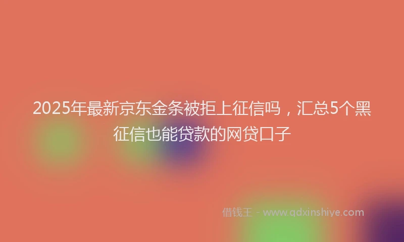 2025年最新京东金条被拒上征信吗，汇总5个黑征信也能贷款的网贷口子