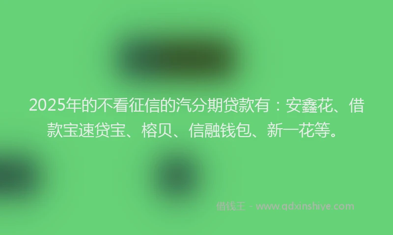 2025年的不看征信的汽分期贷款有：安鑫花、借款宝速贷宝、榕贝、信融钱包、新一花等。