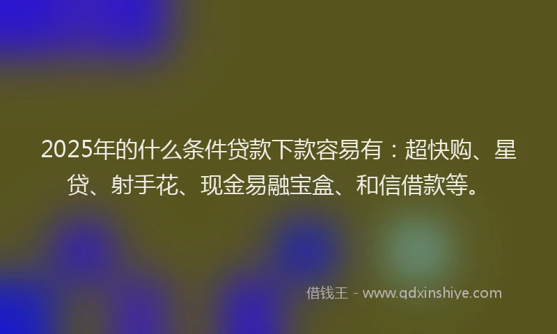 2025年的什么条件贷款下款容易有：超快购、星贷、射手花、现金易融宝盒、和信借款等。