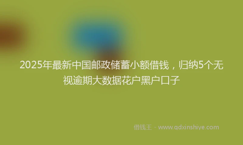 2025年最新中国邮政储蓄小额借钱，归纳5个无视逾期大数据花户黑户口子