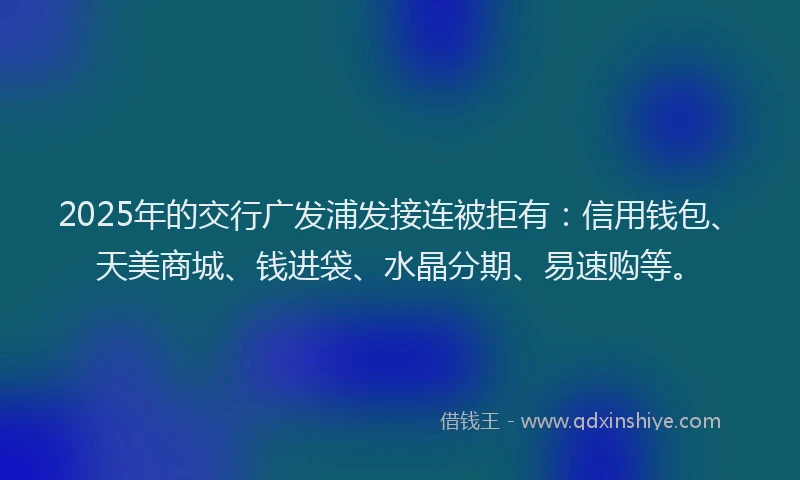 2025年的交行广发浦发接连被拒有：信用钱包、天美商城、钱进袋、水晶分期、易速购等。