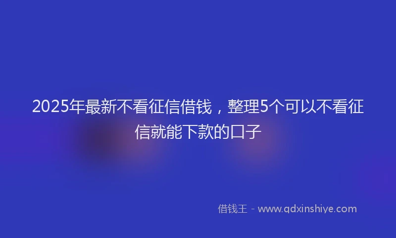 2025年最新不看征信借钱，整理5个可以不看征信就能下款的口子