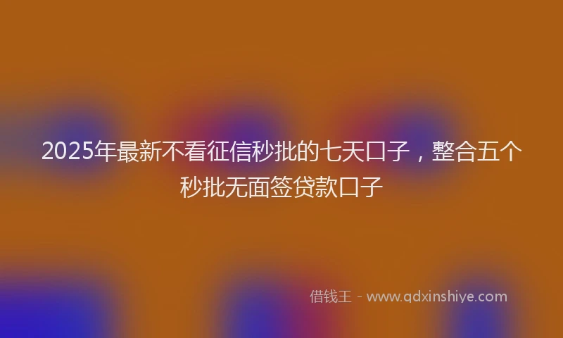 2025年最新不看征信秒批的七天口子，整合五个秒批无面签贷款口子