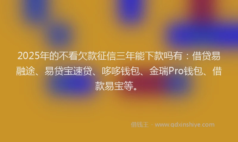 2025年的不看欠款征信三年能下款吗有：借贷易融途、易贷宝速贷、哆哆钱包、金瑞Pro钱包、借款易宝等。