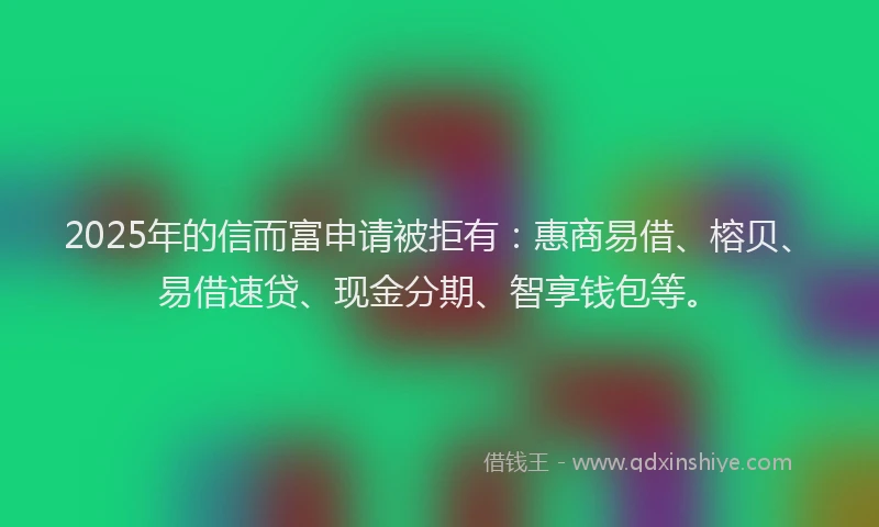 2025年的信而富申请被拒有：惠商易借、榕贝、易借速贷、现金分期、智享钱包等。