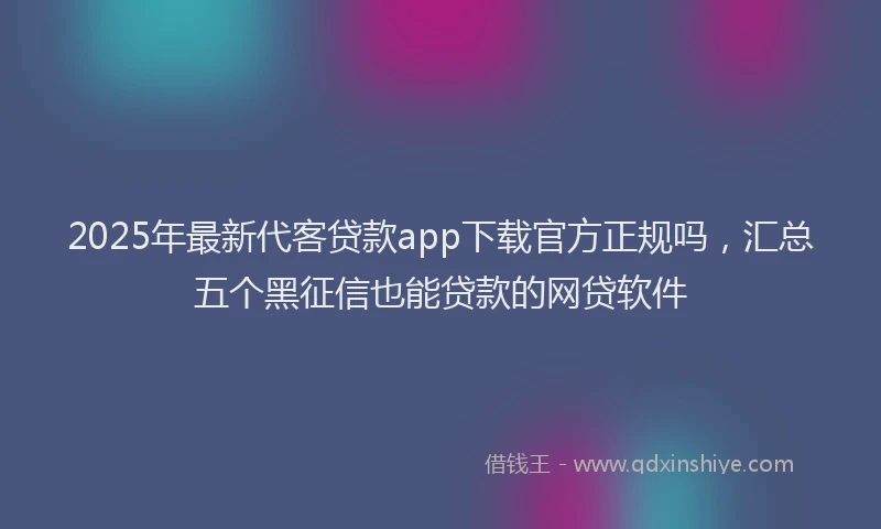 2025年最新代客贷款app下载官方正规吗，汇总五个黑征信也能贷款的网贷软件