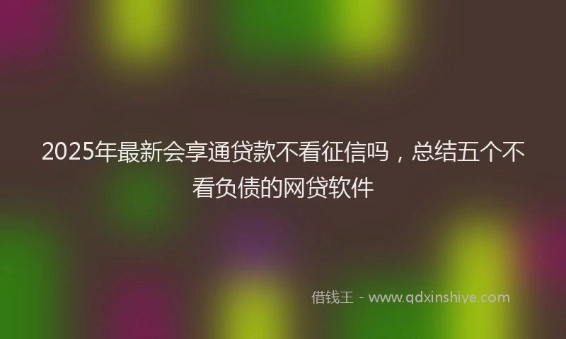 2025年最新会享通贷款不看征信吗，总结五个不看负债的网贷软件