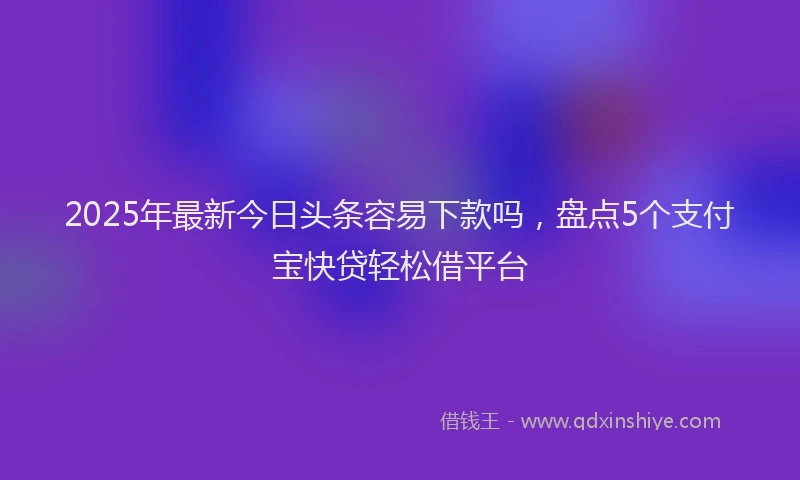2025年最新今日头条容易下款吗，盘点5个支付宝快贷轻松借平台