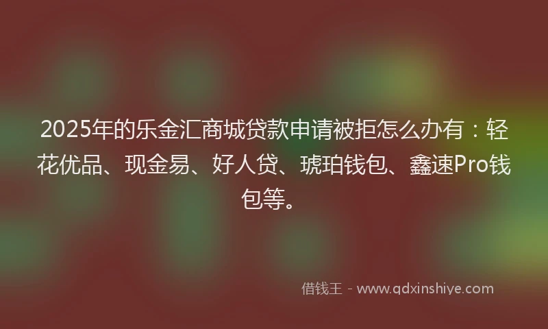 2025年的乐金汇商城贷款申请被拒怎么办有：轻花优品、现金易、好人贷、琥珀钱包、鑫速Pro钱包等。