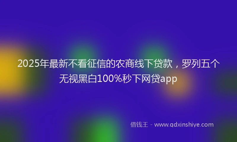 2025年最新不看征信的农商线下贷款，罗列五个无视黑白100%秒下网贷app