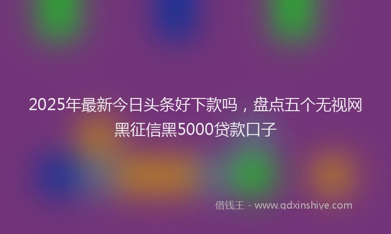 2025年最新今日头条好下款吗，盘点五个无视网黑征信黑5000贷款口子