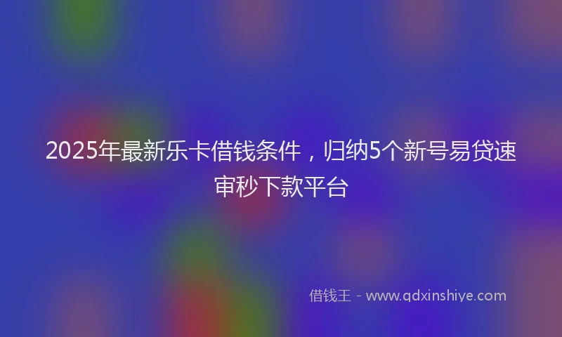 2025年最新乐卡借钱条件，归纳5个新号易贷速审秒下款平台