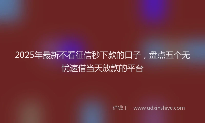 2025年最新不看征信秒下款的口子，盘点五个无忧速借当天放款的平台