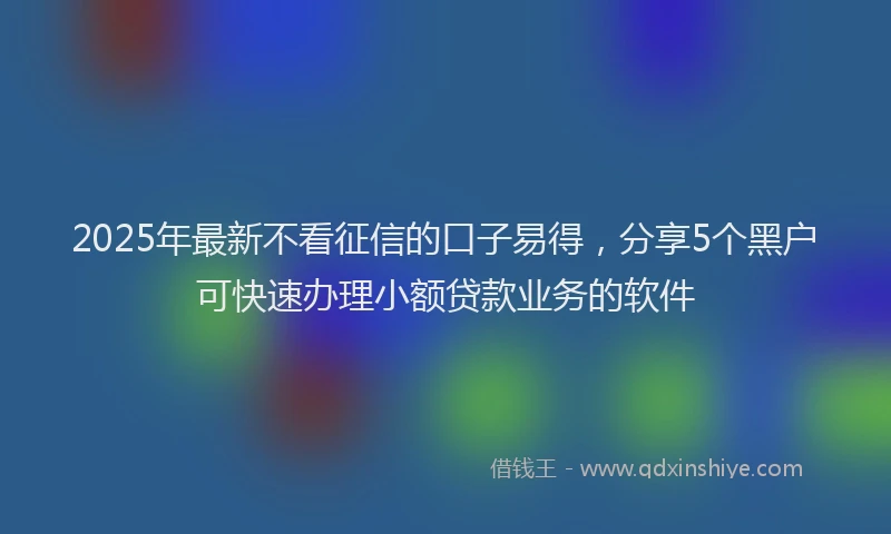 2025年最新不看征信的口子易得，分享5个黑户可快速办理小额贷款业务的软件