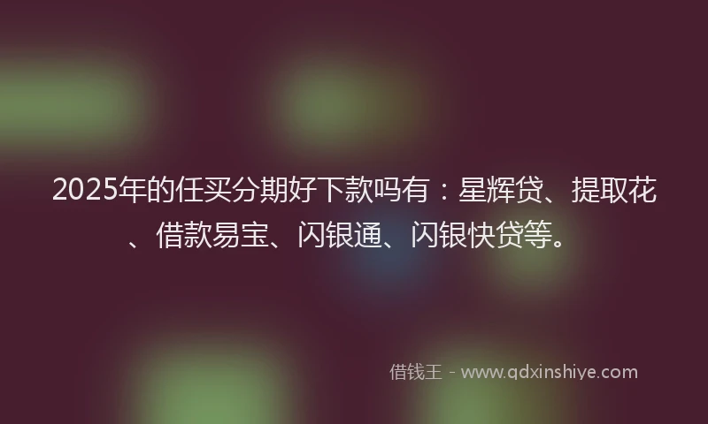 2025年的任买分期好下款吗有：星辉贷、提取花、借款易宝、闪银通、闪银快贷等。