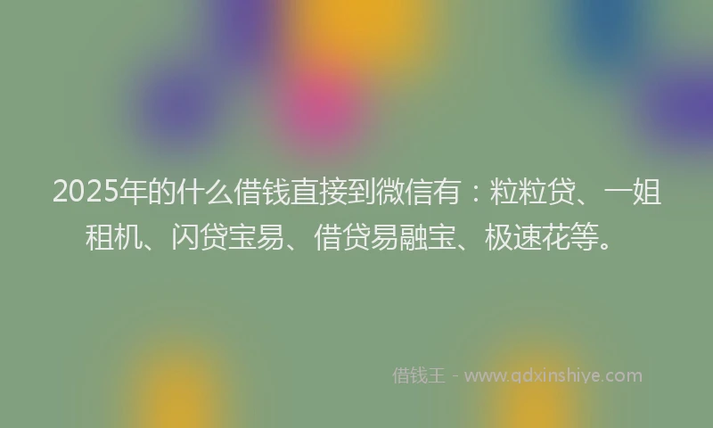2025年的什么借钱直接到微信有：粒粒贷、一姐租机、闪贷宝易、借贷易融宝、极速花等。