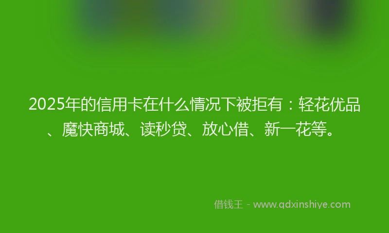 2025年的信用卡在什么情况下被拒有：轻花优品、魔快商城、读秒贷、放心借、新一花等。