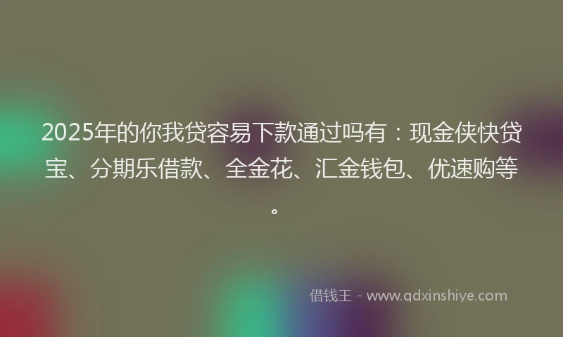 2025年的你我贷容易下款通过吗有：现金侠快贷宝、分期乐借款、全金花、汇金钱包、优速购等。