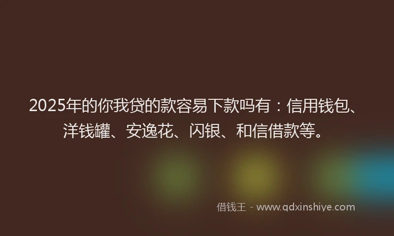 2025年的你我贷的款容易下款吗有：信用钱包、洋钱罐、安逸花、闪银、和信借款等。