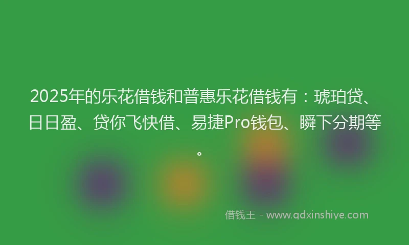 2025年的乐花借钱和普惠乐花借钱有：琥珀贷、日日盈、贷你飞快借、易捷Pro钱包、瞬下分期等。