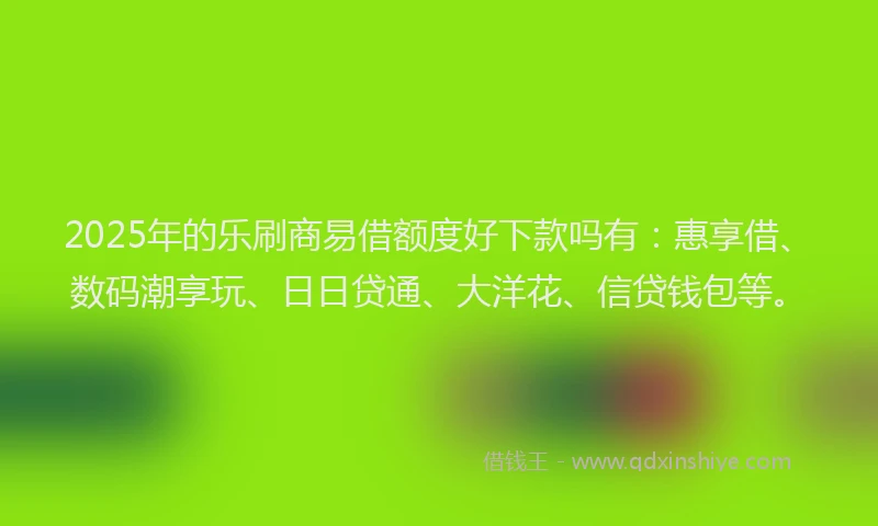 2025年的乐刷商易借额度好下款吗有：惠享借、数码潮享玩、日日贷通、大洋花、信贷钱包等。