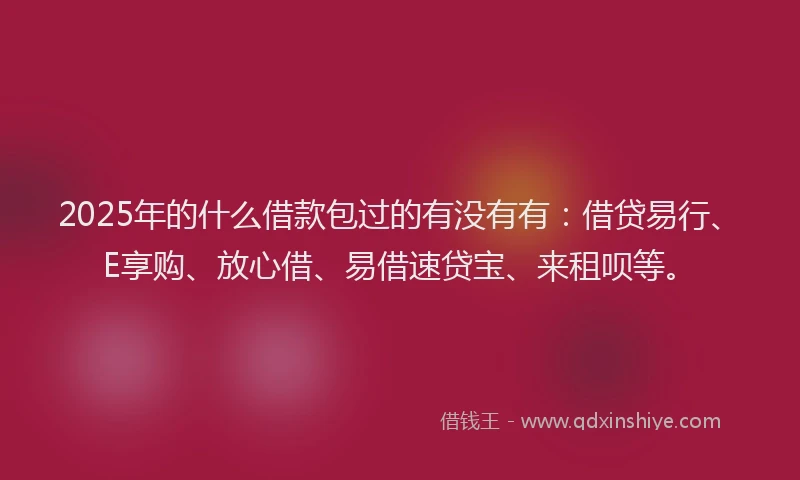 2025年的什么借款包过的有没有有：借贷易行、E享购、放心借、易借速贷宝、来租呗等。