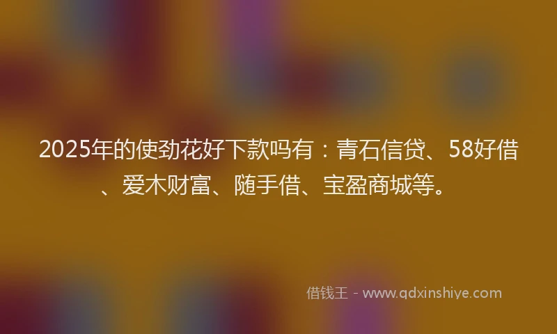 2025年的使劲花好下款吗有：青石信贷、58好借、爱木财富、随手借、宝盈商城等。