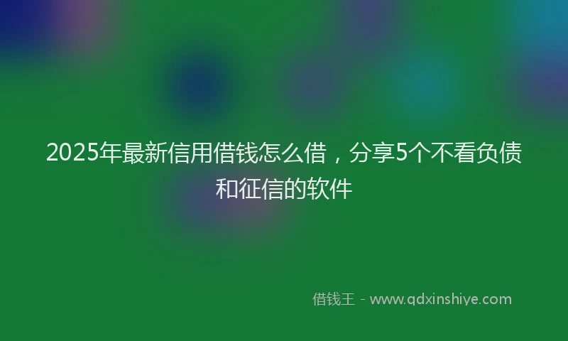 2025年最新信用借钱怎么借，分享5个不看负债和征信的软件