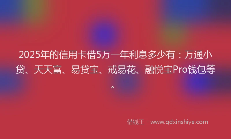2025年的信用卡借5万一年利息多少有：万通小贷、天天富、易贷宝、戒易花、融悦宝Pro钱包等。