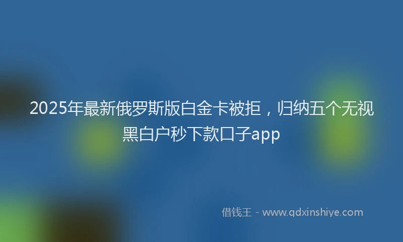 2025年最新俄罗斯版白金卡被拒，归纳五个无视黑白户秒下款口子app