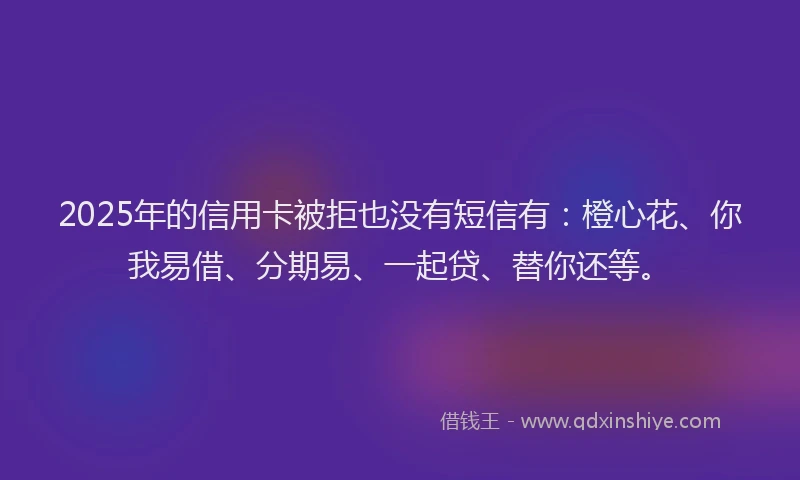 2025年的信用卡被拒也没有短信有：橙心花、你我易借、分期易、一起贷、替你还等。