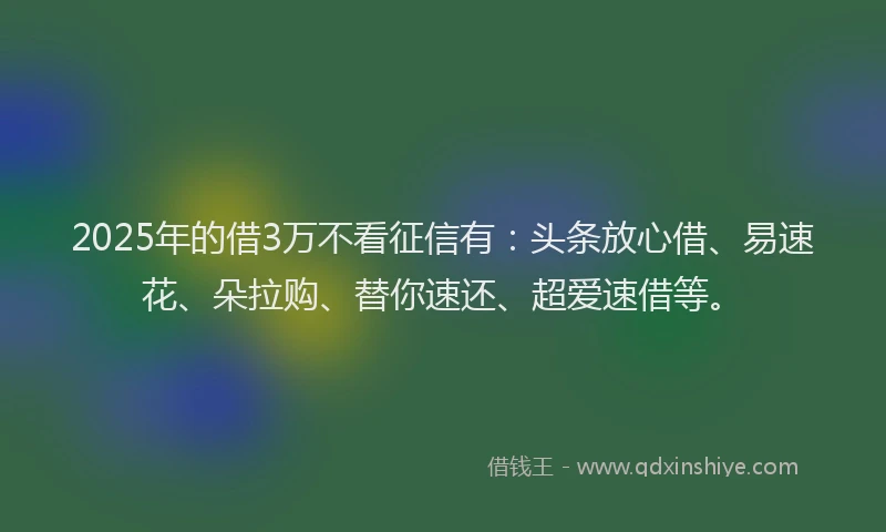 2025年的借3万不看征信有：头条放心借、易速花、朵拉购、替你速还、超爱速借等。