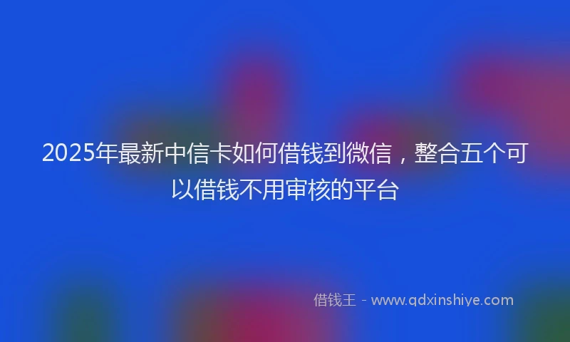 2025年最新中信卡如何借钱到微信，整合五个可以借钱不用审核的平台
