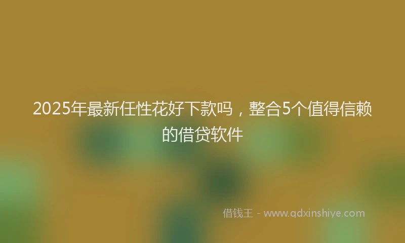 2025年最新任性花好下款吗，整合5个值得信赖的借贷软件